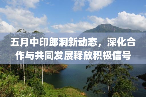 五月中印郎洞新动态，深化合作与共同发展释放积极信号