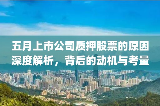 五月上市公司质押股票的原因深度解析，背后的动机与考量