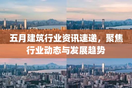 五月建筑行业资讯速递，聚焦行业动态与发展趋势