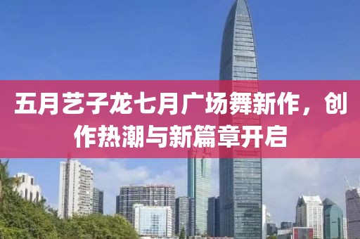 五月艺子龙七月广场舞新作，创作热潮与新篇章开启