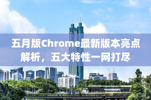 五月版Chrome最新版本亮点解析，五大特性一网打尽