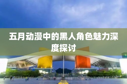 五月动漫中的黑人角色魅力深度探讨