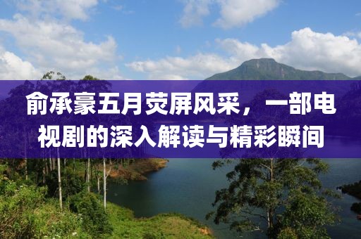 俞承豪五月荧屏风采，一部电视剧的深入解读与精彩瞬间