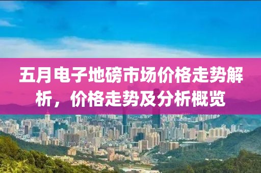 五月电子地磅市场价格走势解析，价格走势及分析概览