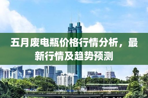 五月废电瓶价格行情分析，最新行情及趋势预测