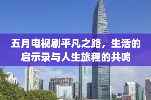 五月电视剧平凡之路，生活的启示录与人生旅程的共鸣