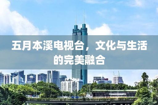 五月本溪电视台，文化与生活的完美融合