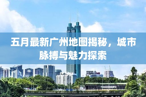 五月最新广州地图揭秘，城市脉搏与魅力探索