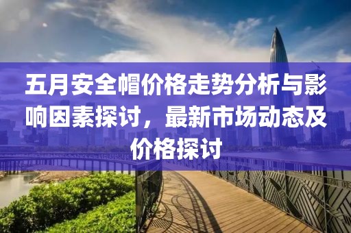 五月安全帽价格走势分析与影响因素探讨，最新市场动态及价格探讨