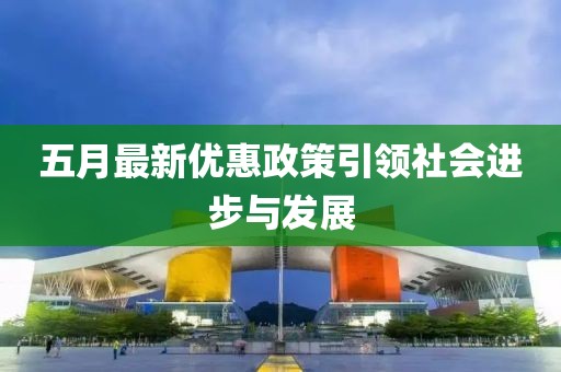 五月最新优惠政策引领社会进步与发展
