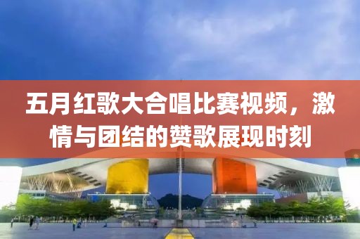 五月红歌大合唱比赛视频，激情与团结的赞歌展现时刻