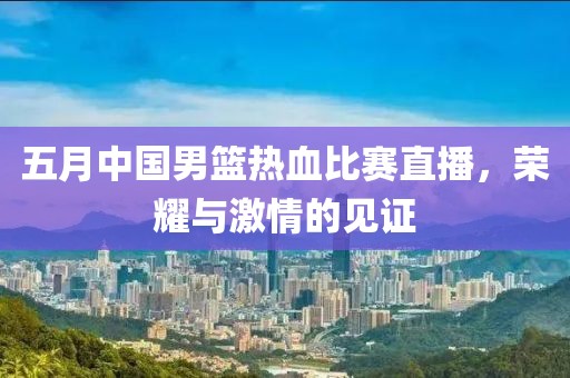 五月中国男篮热血比赛直播，荣耀与激情的见证