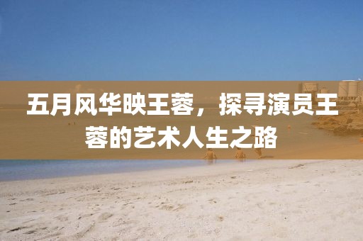 五月风华映王蓉，探寻演员王蓉的艺术人生之路
