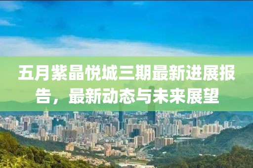 五月紫晶悦城三期最新进展报告，最新动态与未来展望