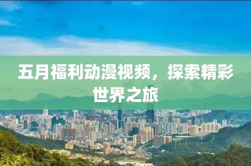 五月福利动漫视频，探索精彩世界之旅