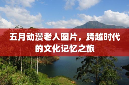 五月动漫老人图片，跨越时代的文化记忆之旅