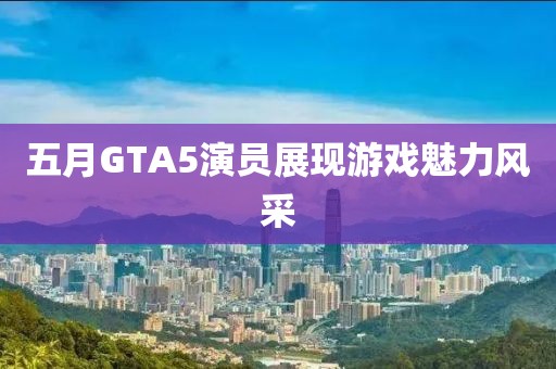 五月GTA5演员展现游戏魅力风采