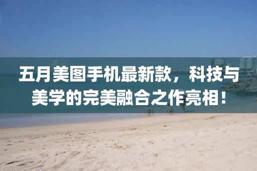 五月美图手机最新款，科技与美学的完美融合之作亮相！