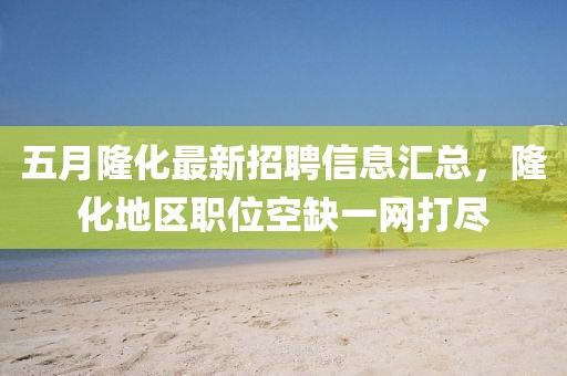 五月隆化最新招聘信息汇总，隆化地区职位空缺一网打尽