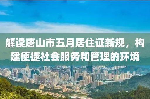 解读唐山市五月居住证新规，构建便捷社会服务和管理的环境