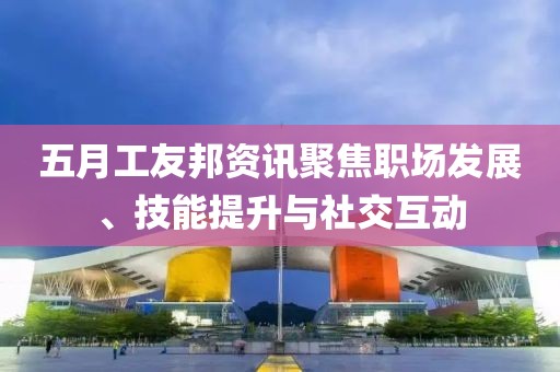五月工友邦资讯聚焦职场发展、技能提升与社交互动