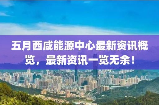 五月西咸能源中心最新资讯概览，最新资讯一览无余！