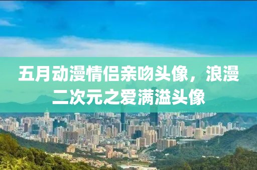 五月动漫情侣亲吻头像，浪漫二次元之爱满溢头像