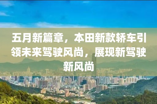 五月新篇章，本田新款轿车引领未来驾驶风尚，展现新驾驶新风尚