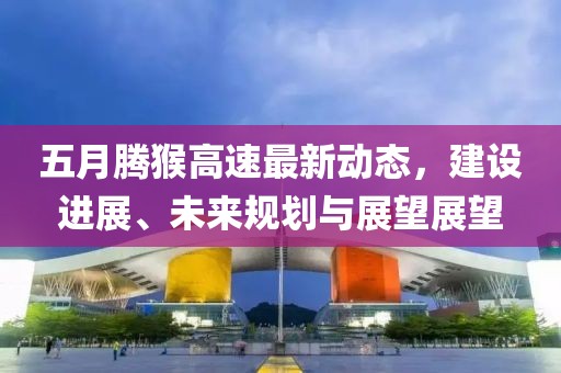 五月腾猴高速最新动态，建设进展、未来规划与展望展望