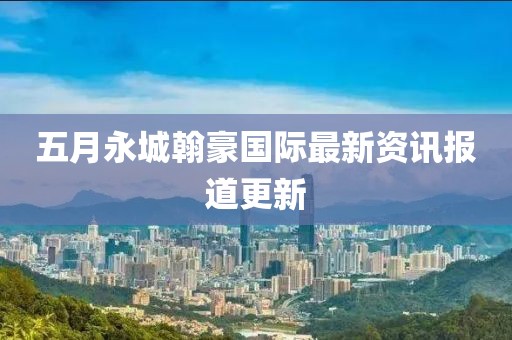 五月永城翰豪国际最新资讯报道更新
