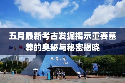 五月最新考古发掘揭示重要墓葬的奥秘与秘密揭晓