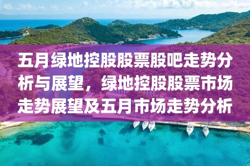 五月绿地控股股票股吧走势分析与展望，绿地控股股票市场走势展望及五月市场走势分析