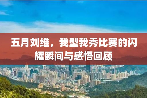 五月刘维，我型我秀比赛的闪耀瞬间与感悟回顾