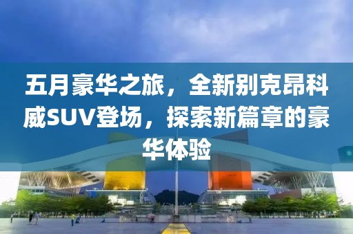 五月豪华之旅，全新别克昂科威SUV登场，探索新篇章的豪华体验