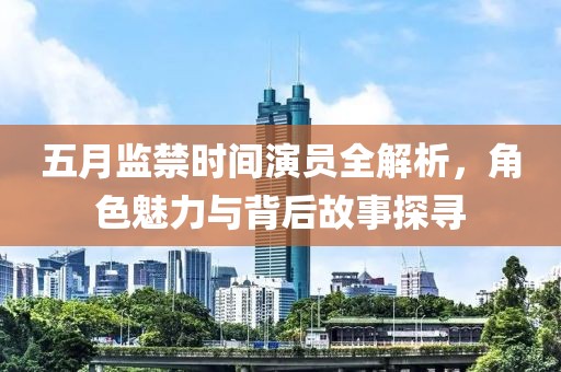 五月监禁时间演员全解析，角色魅力与背后故事探寻