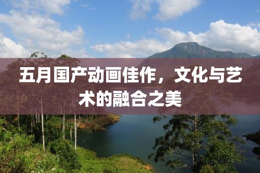 五月国产动画佳作，文化与艺术的融合之美