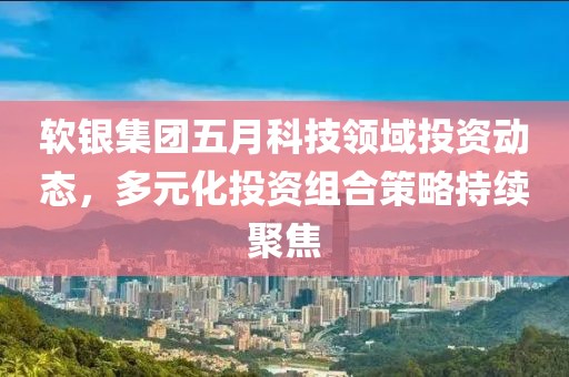 软银集团五月科技领域投资动态，多元化投资组合策略持续聚焦
