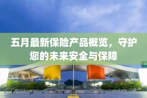 五月最新保险产品概览，守护您的未来安全与保障