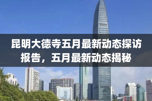 昆明大德寺五月最新动态探访报告，五月最新动态揭秘