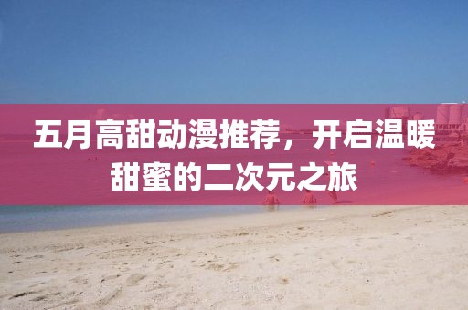 五月高甜动漫推荐，开启温暖甜蜜的二次元之旅