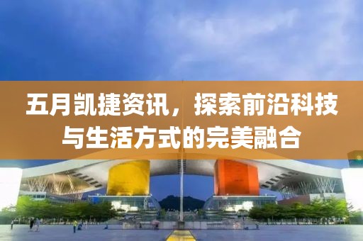 五月凯捷资讯，探索前沿科技与生活方式的完美融合