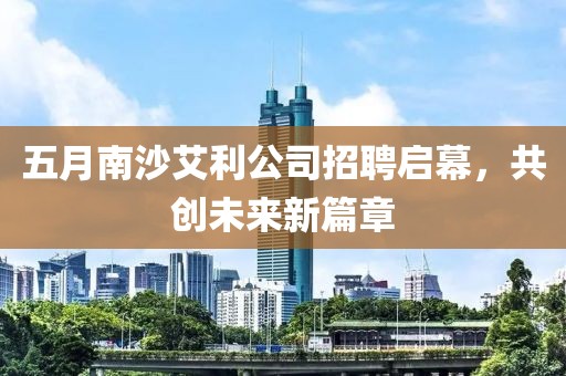 五月南沙艾利公司招聘启幕，共创未来新篇章