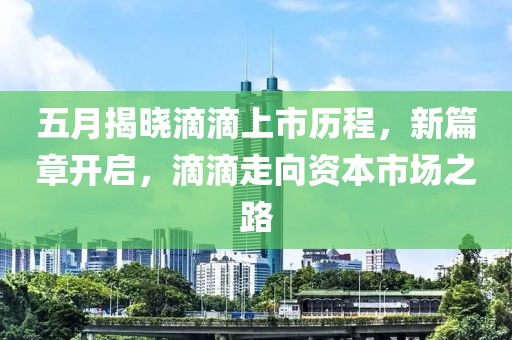 五月揭晓滴滴上市历程，新篇章开启，滴滴走向资本市场之路