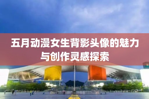 五月动漫女生背影头像的魅力与创作灵感探索