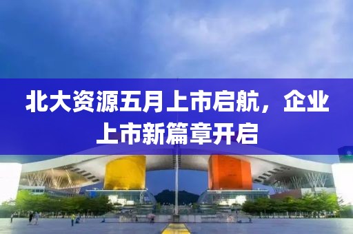 北大资源五月上市启航，企业上市新篇章开启