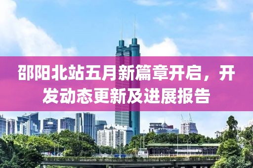 邵阳北站五月新篇章开启，开发动态更新及进展报告