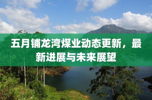 五月铺龙湾煤业动态更新，最新进展与未来展望