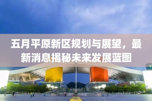 五月平原新区规划与展望，最新消息揭秘未来发展蓝图