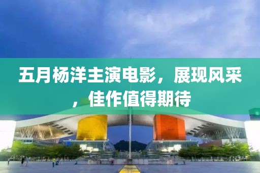 五月杨洋主演电影，展现风采，佳作值得期待