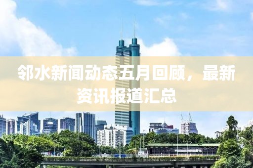 邻水新闻动态五月回顾，最新资讯报道汇总
